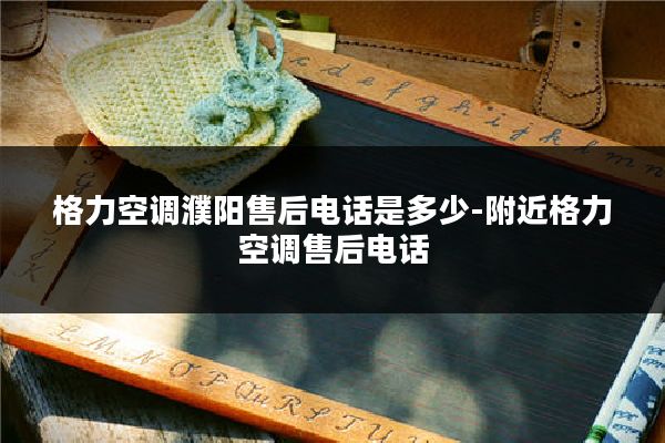 格力空调濮阳售后电话是多少-附近格力空调售后电话