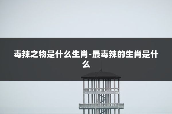 毒辣之物是什么生肖-最毒辣的生肖是什么