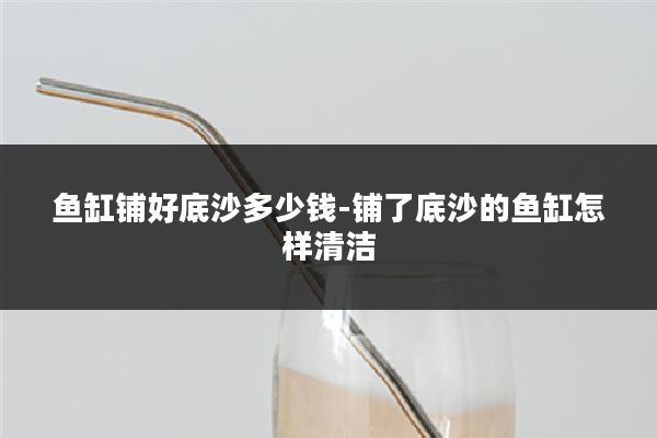 鱼缸铺好底沙多少钱-铺了底沙的鱼缸怎样清洁