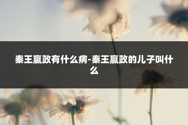 秦王嬴政有什么病-秦王嬴政的儿子叫什么