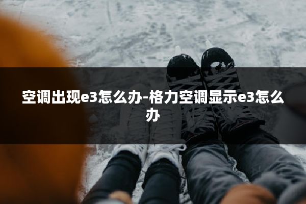 空调出现e3怎么办-格力空调显示e3怎么办