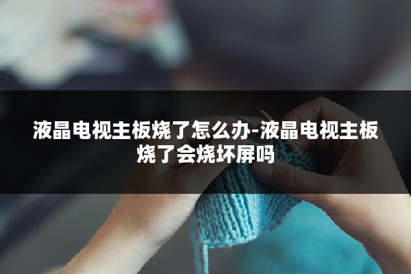 液晶电视主板烧了怎么办-液晶电视主板烧了会烧坏屏吗