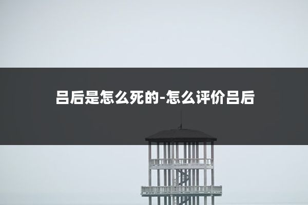 吕后是怎么死的-怎么评价吕后