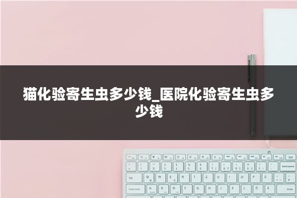 猫化验寄生虫多少钱_医院化验寄生虫多少钱