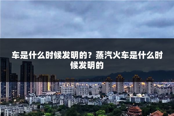 车是什么时候发明的？蒸汽火车是什么时候发明的