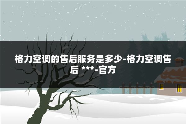 格力空调的售后服务是多少-格力空调售后 ***-官方