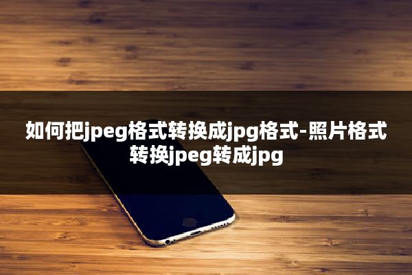 如何把jpeg格式转换成jpg格式-照片格式转换jpeg转成jpg