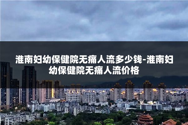 淮南妇幼保健院无痛人流多少钱-淮南妇幼保健院无痛人流价格
