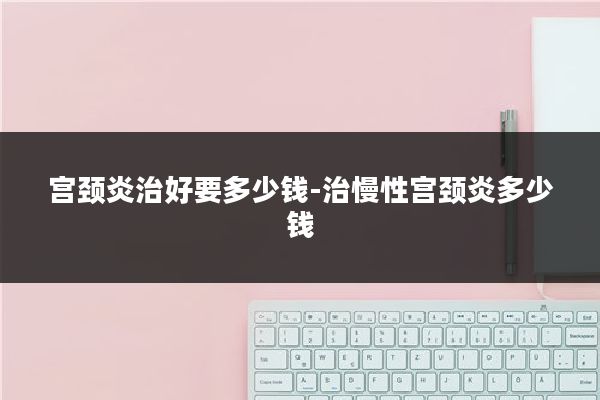 宫颈炎治好要多少钱-治慢性宫颈炎多少钱