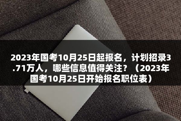 2023年国考10月25日起报名，计划招录3.71万人，哪些信息值得关注？（2023年国考10月25日开始报名职位表）