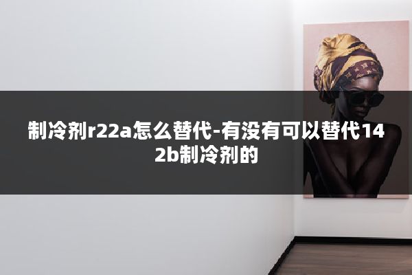 制冷剂r22a怎么替代-有没有可以替代142b制冷剂的