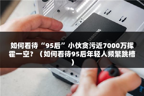 如何看待“95后”小伙贪污近7000万挥霍一空？（如何看待95后年轻人频繁跳槽）