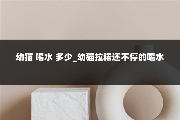 幼猫 喝水 多少_幼猫拉稀还不停的喝水