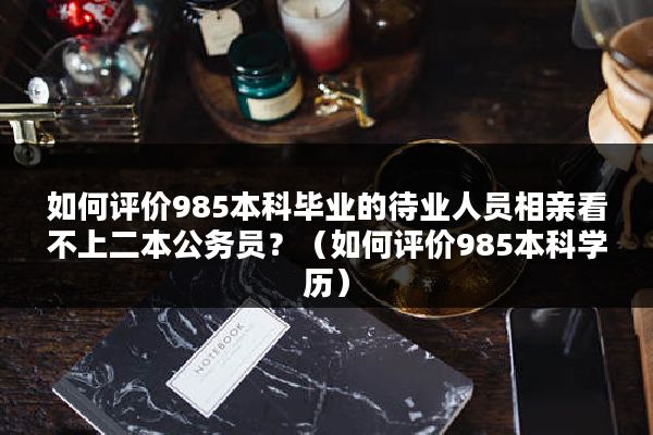 如何评价985本科毕业的待业人员相亲看不上二本公务员？（如何评价985本科学历）