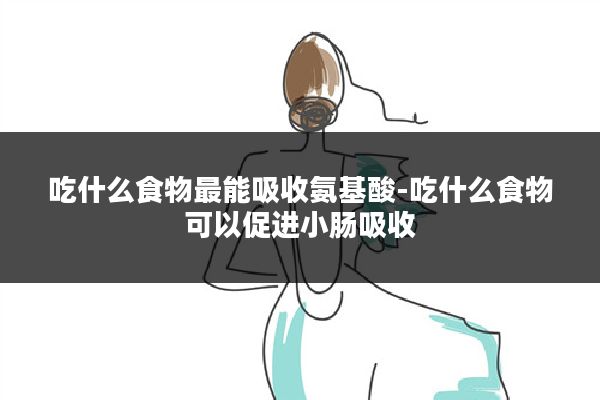 吃什么食物最能吸收氨基酸-吃什么食物可以促进小肠吸收