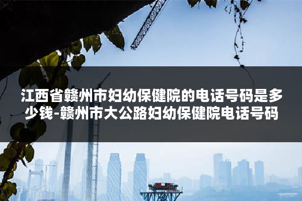 江西省赣州市妇幼保健院的电话号码是多少钱-赣州市大公路妇幼保健院电话号码