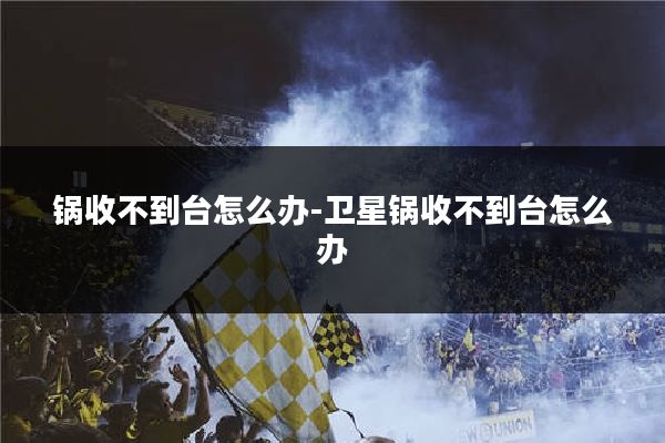 锅收不到台怎么办-卫星锅收不到台怎么办