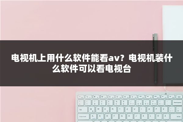 电视机上用什么软件能看av？电视机装什么软件可以看电视台