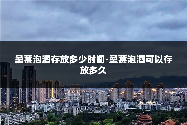 桑葚泡酒存放多少时间-桑葚泡酒可以存放多久