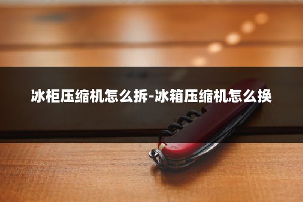 冰柜压缩机怎么拆-冰箱压缩机怎么换