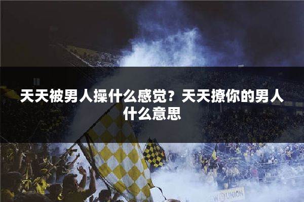 天天被男人操什么感觉?天天撩你的男人什么意思