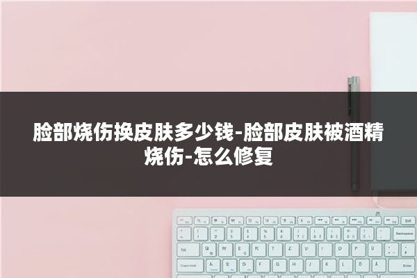 脸部烧伤换皮肤多少钱-脸部皮肤被酒精烧伤-怎么修复
