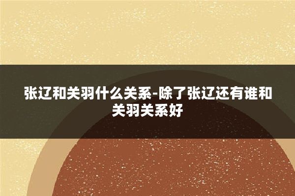 张辽和关羽什么关系-除了张辽还有谁和关羽关系好