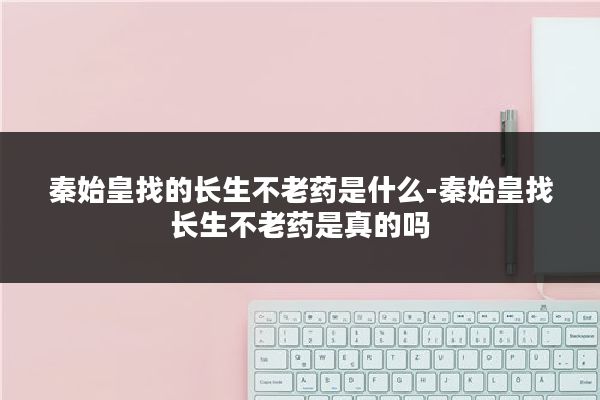 秦始皇找的长生不老药是什么-秦始皇找长生不老药是真的吗