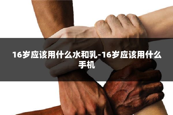 16岁应该用什么水和乳-16岁应该用什么手机
