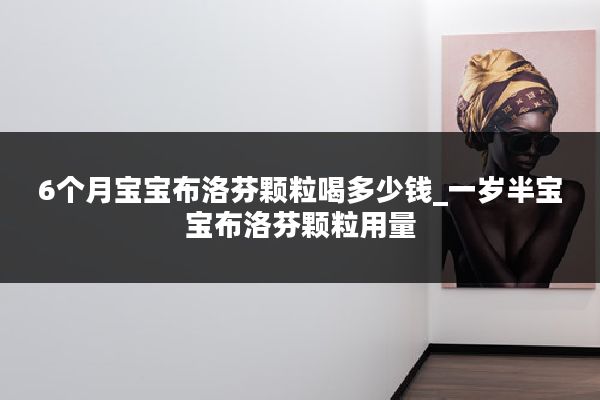 6个月宝宝布洛芬颗粒喝多少钱_一岁半宝宝布洛芬颗粒用量