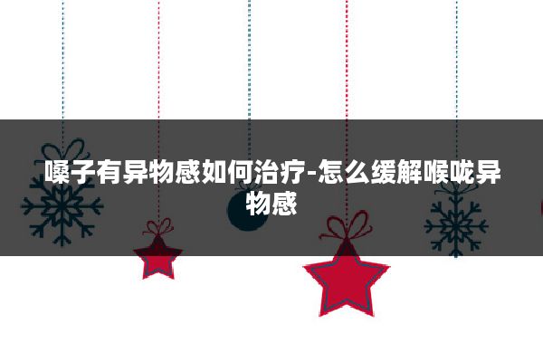 嗓子有异物感如何治疗-怎么缓解喉咙异物感
