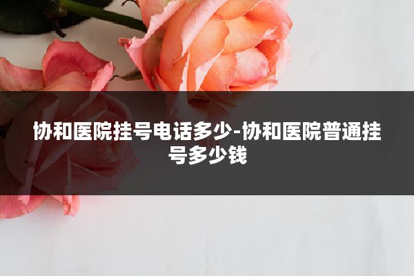 协和医院挂号电话多少-协和医院普通挂号多少钱