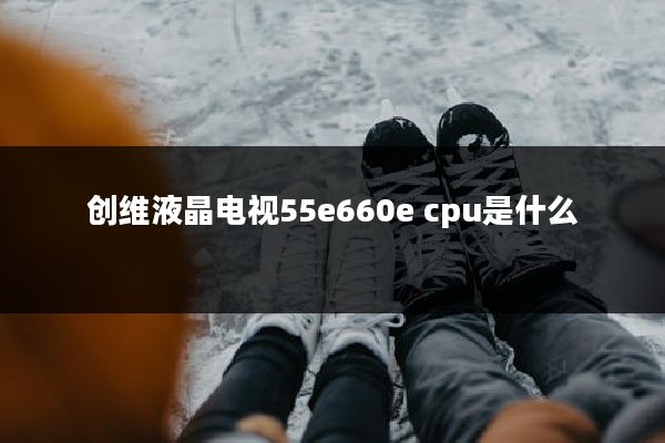 创维液晶电视55e660e cpu是什么