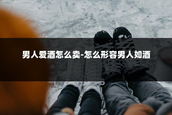 男人爱酒怎么卖-怎么形容男人如酒