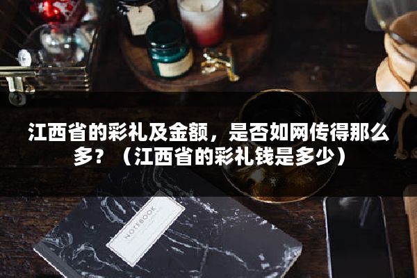 江西省的彩礼及金额，是否如网传得那么多？（江西省的彩礼钱是多少）