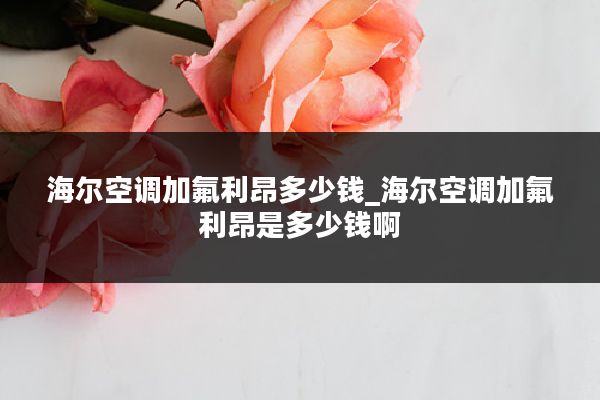 海尔空调加氟利昂多少钱_海尔空调加氟利昂是多少钱啊
