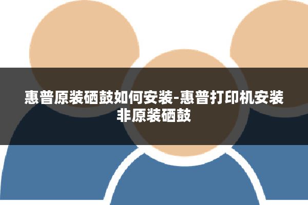 惠普原装硒鼓如何安装-惠普打印机安装非原装硒鼓