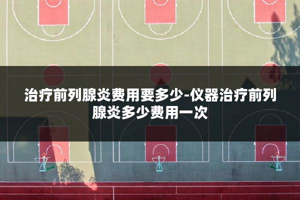 治疗前列腺炎费用要多少-仪器治疗前列腺炎多少费用一次