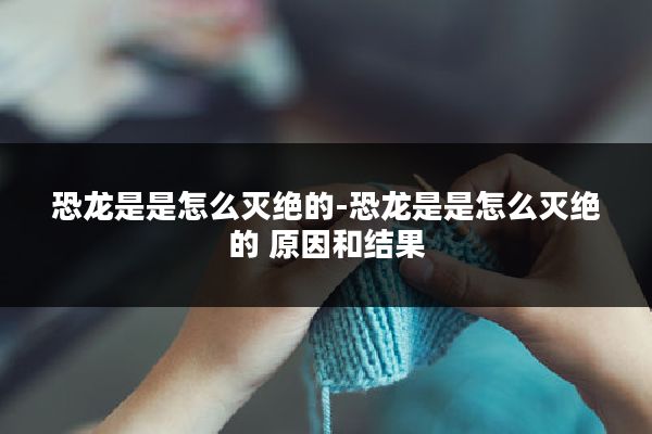 恐龙是是怎么灭绝的-恐龙是是怎么灭绝的 原因和结果
