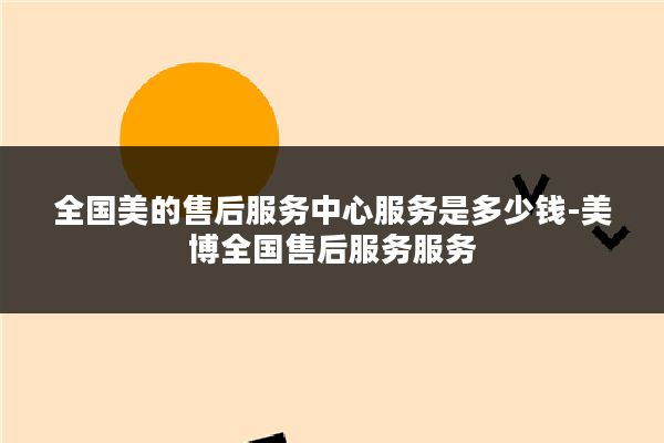 全国美的售后服务中心服务是多少钱-美博全国售后服务服务