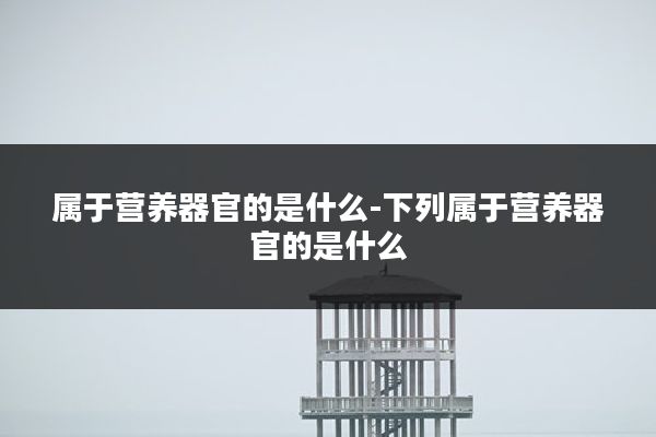 属于营养器官的是什么-下列属于营养器官的是什么