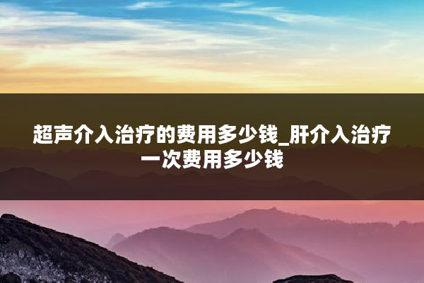 超声介入治疗的费用多少钱_肝介入治疗一次费用多少钱