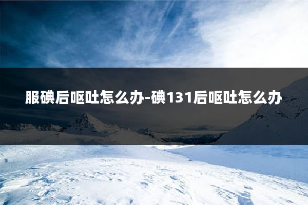 服碘后呕吐怎么办-碘131后呕吐怎么办