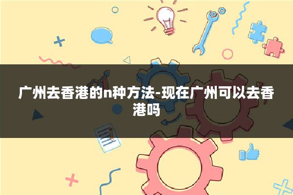 广州去香港的n种方法-现在广州可以去香港吗