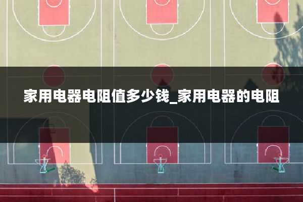 家用电器电阻值多少钱_家用电器的电阻