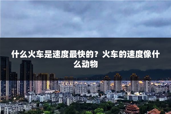 什么火车是速度最快的?火车的速度像什么动物