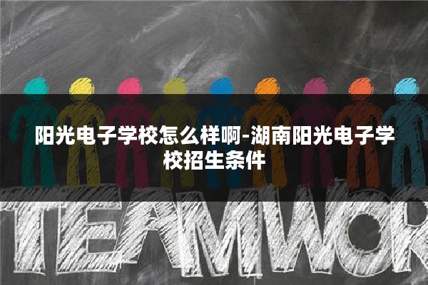阳光电子学校怎么样啊-湖南阳光电子学校招生条件