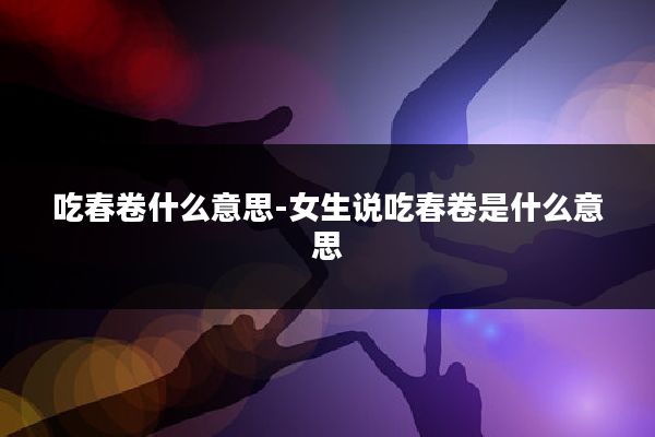 吃春卷什么意思-女生说吃春卷是什么意思