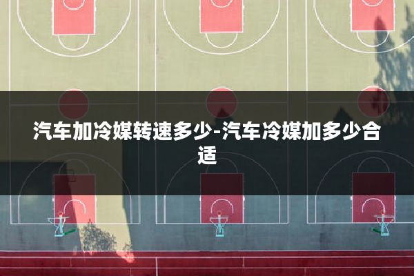 汽车加冷媒转速多少-汽车冷媒加多少合适
