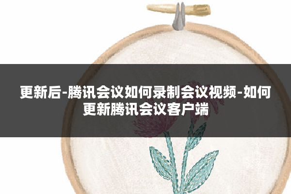 更新后-腾讯会议如何录制会议视频-如何更新腾讯会议客户端